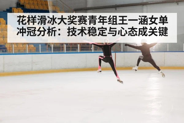 花样滑冰大奖赛青年组王一涵女单冲冠分析：技术稳定与心态成关键