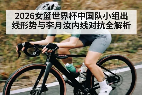 2026女篮世界杯中国队小组出线形势与李月汝内线对抗全解析