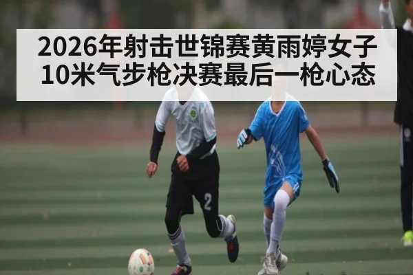 2026年射击世锦赛黄雨婷女子10米气步枪决赛最后一枪心态